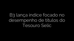 ​B3 lança índice focado no desempenho de títulos do Tesouro Selic 